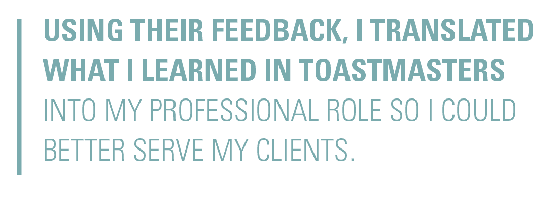 Using their feedback, I translated what I learned in Toastmasters into my professional role so I could better serve my clients.