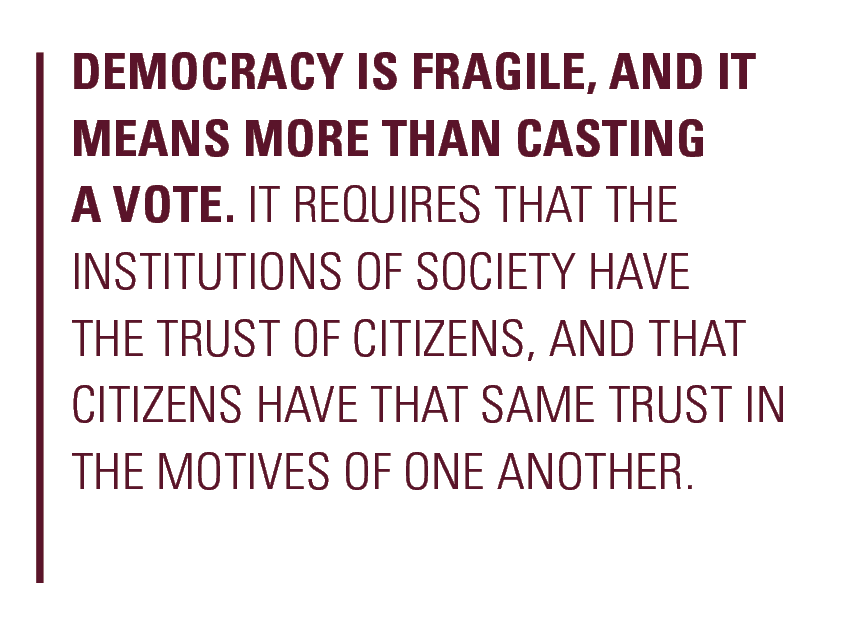 Democracy is fragile, and it means more than casting a vote. It requires that the institutions of society have the trust of citizens, and that citizens have that same trust in the motives of one another. 