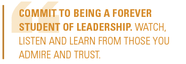 Commit to being a forever student of leadership. Watch, listen and learn from those you admire and trust.