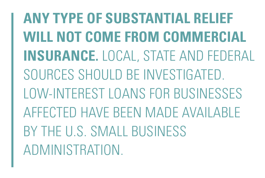 Any type of substantial relief will not come from commercial insurance. Local, state and federal sources should be investigated. Low-interest loans for businesses affected have been made available by the U.S. Small Business Administration.
