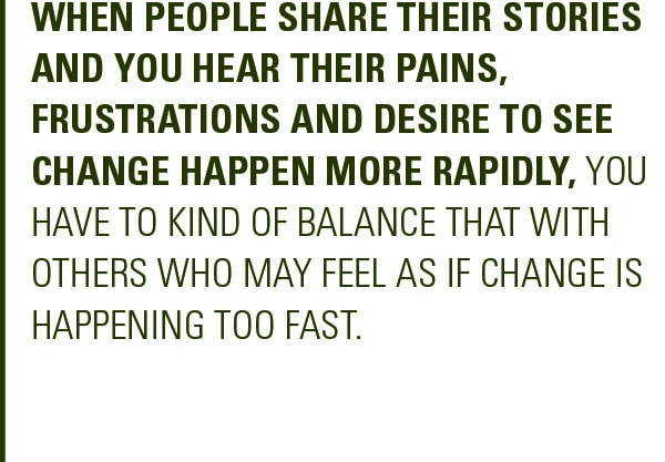 Pull Quote: When people share their stories and you hear their pains, frustrations and desire to see change happen more rapidly, you have to kind of balance that with others who may feel as if change is happening too fast. 
