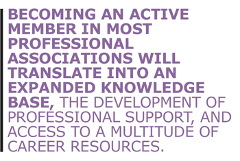 Becoming an active member in most professional associations will translate into an expanded knowledge base, the development of professional support, and access to a multitude of career resources.